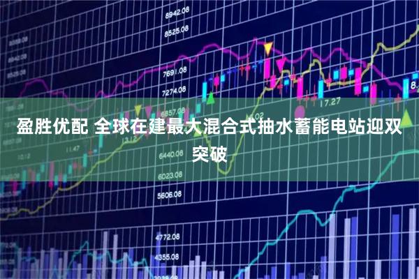 盈胜优配 全球在建最大混合式抽水蓄能电站迎双突破