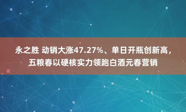 永之胜 动销大涨47.27%、单日开瓶创新高，五粮春以硬核实力领跑白酒元春营销