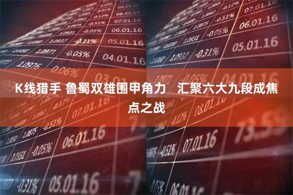 K线猎手 鲁蜀双雄围甲角力   汇聚六大九段成焦点之战