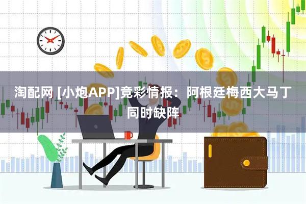 淘配网 [小炮APP]竞彩情报：阿根廷梅西大马丁同时缺阵