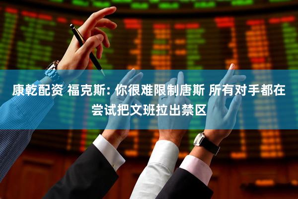 康乾配资 福克斯: 你很难限制唐斯 所有对手都在尝试把文班拉出禁区