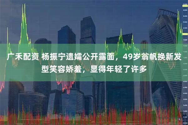 广禾配资 杨振宁遗孀公开露面，49岁翁帆换新发型笑容娇羞，显得年轻了许多