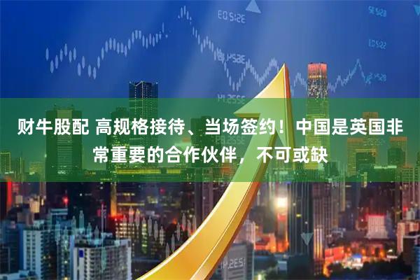 财牛股配 高规格接待、当场签约！中国是英国非常重要的合作伙伴，不可或缺
