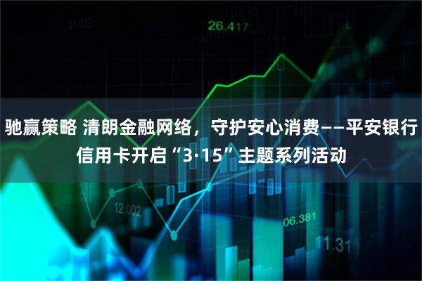 驰赢策略 清朗金融网络，守护安心消费——平安银行信用卡开启“3·15”主题系列活动