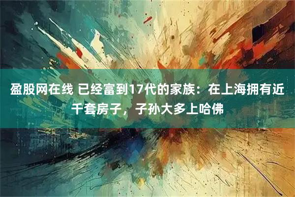 盈股网在线 已经富到17代的家族：在上海拥有近千套房子，子孙大多上哈佛