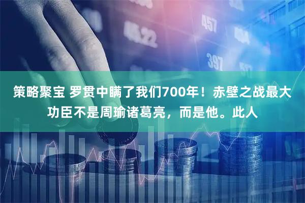 策略聚宝 罗贯中瞒了我们700年！赤壁之战最大功臣不是周瑜诸葛亮，而是他。此人