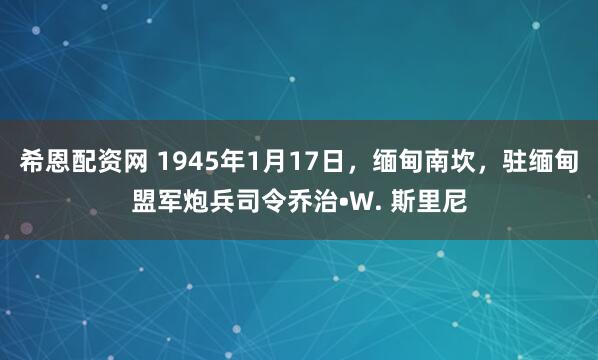 希恩配资网 1945年1月17日，缅甸南坎，驻缅甸盟军炮兵司令乔治•W. 斯里尼