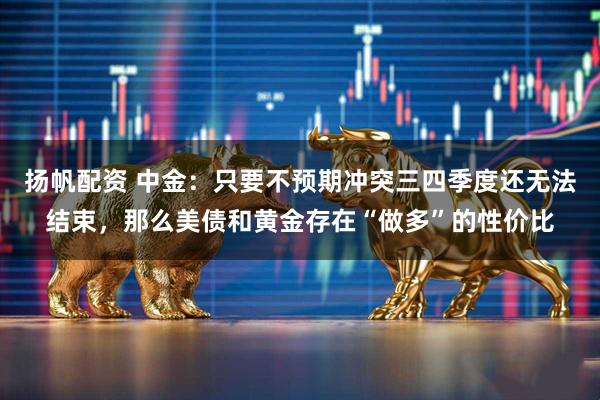 扬帆配资 中金：只要不预期冲突三四季度还无法结束，那么美债和黄金存在“做多”的性价比