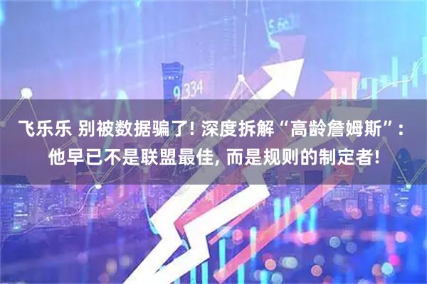 飞乐乐 别被数据骗了! 深度拆解“高龄詹姆斯”: 他早已不是联盟最佳, 而是规则的制定者!