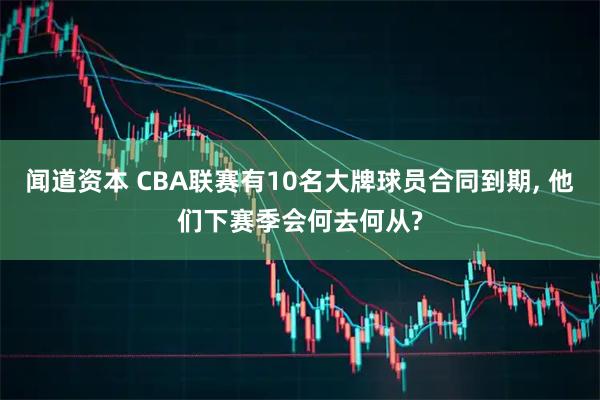 闻道资本 CBA联赛有10名大牌球员合同到期, 他们下赛季会何去何从?