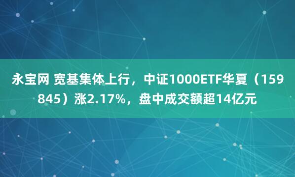 永宝网 宽基集体上行，中证1000ETF华夏（159845）涨2.17%，盘中成交额超14亿元