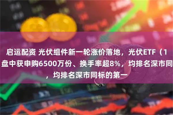 启运配资 光伏组件新一轮涨价落地，光伏ETF（159857）盘中获申购6500万份、换手率超8%，均排名深市同标的第一