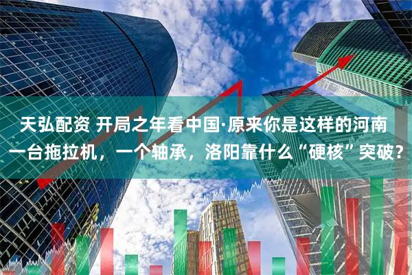 天弘配资 开局之年看中国·原来你是这样的河南 一台拖拉机，一个轴承，洛阳靠什么“硬核”突破？