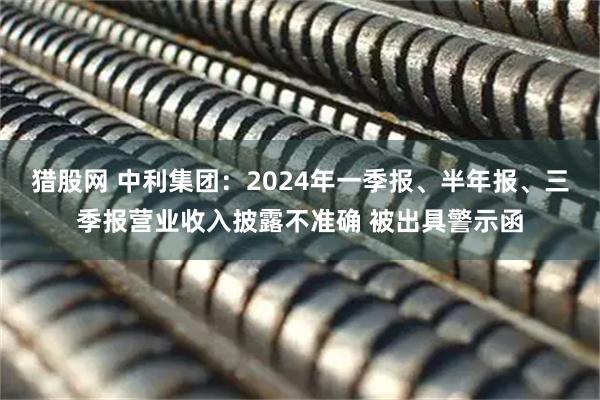 猎股网 中利集团：2024年一季报、半年报、三季报营业收入披露不准确 被出具警示函