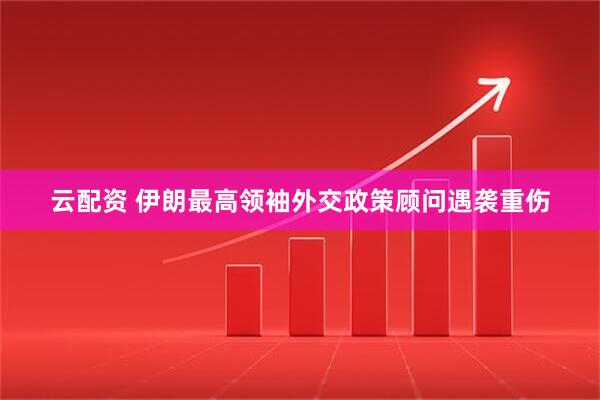 云配资 伊朗最高领袖外交政策顾问遇袭重伤