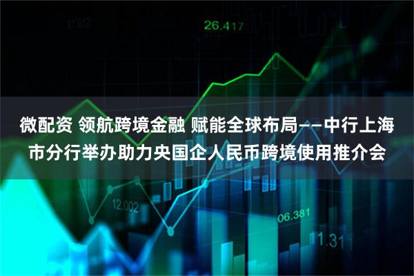 微配资 领航跨境金融 赋能全球布局——中行上海市分行举办助力央国企人民币跨境使用推介会