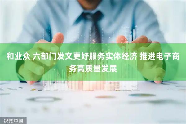 和业众 六部门发文更好服务实体经济 推进电子商务高质量发展