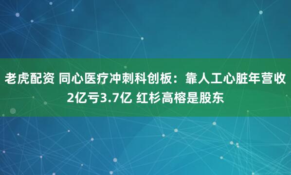 老虎配资 同心医疗冲刺科创板：靠人工心脏年营收2亿亏3.7亿 红杉高榕是股东
