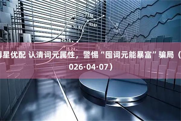 博星优配 认清词元属性，警惕“囤词元能暴富”骗局（2026·04·07）
