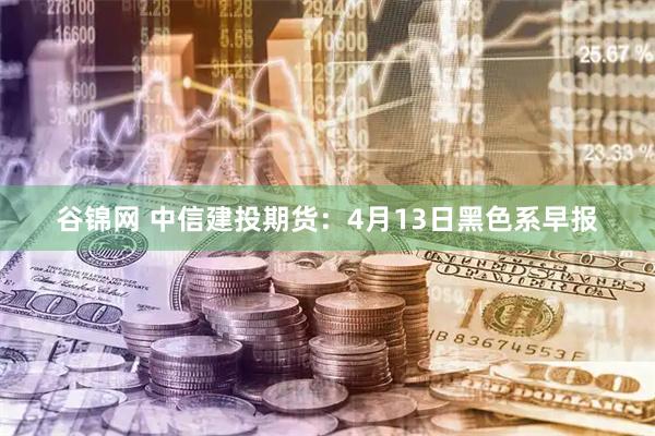 谷锦网 中信建投期货：4月13日黑色系早报