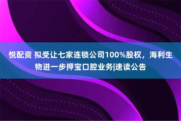 悦配资 拟受让七家连锁公司100%股权，海利生物进一步押宝口腔业务|速读公告