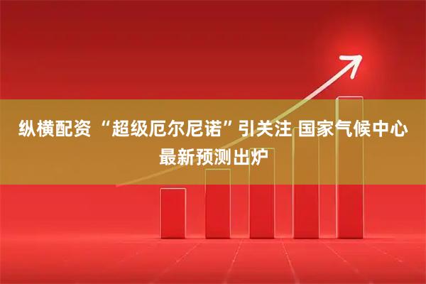 纵横配资 “超级厄尔尼诺”引关注 国家气候中心最新预测出炉