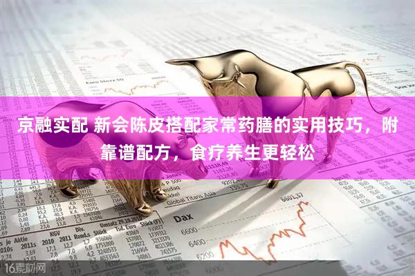 京融实配 新会陈皮搭配家常药膳的实用技巧，附靠谱配方，食疗养生更轻松