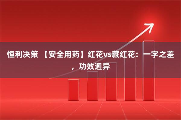 恒利决策 【安全用药】红花vs藏红花：一字之差，功效迥异