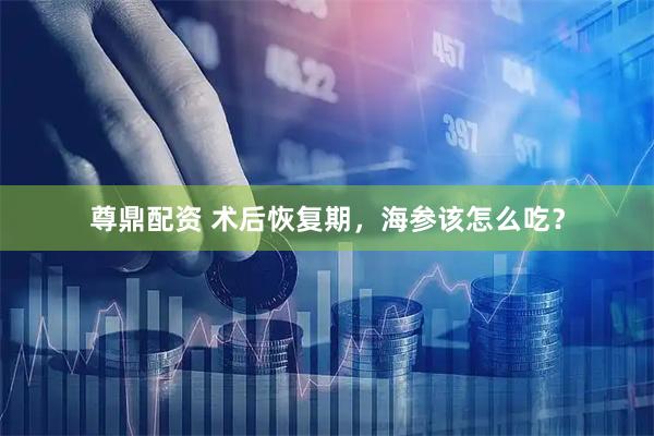尊鼎配资 术后恢复期，海参该怎么吃？