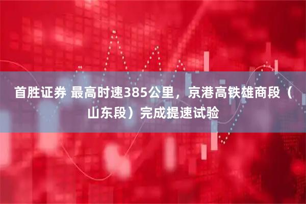 首胜证券 最高时速385公里，京港高铁雄商段（山东段）完成提速试验