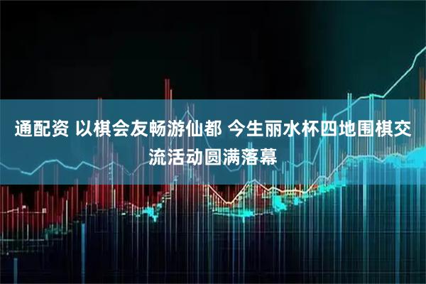 通配资 以棋会友畅游仙都 今生丽水杯四地围棋交流活动圆满落幕
