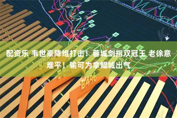 配资乐 韦世豪降维打击！蓉城剑指双冠王 老徐意难平！输可为拿鲲城出气