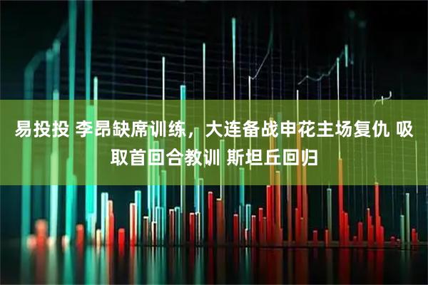 易投投 李昂缺席训练，大连备战申花主场复仇 吸取首回合教训 斯坦丘回归