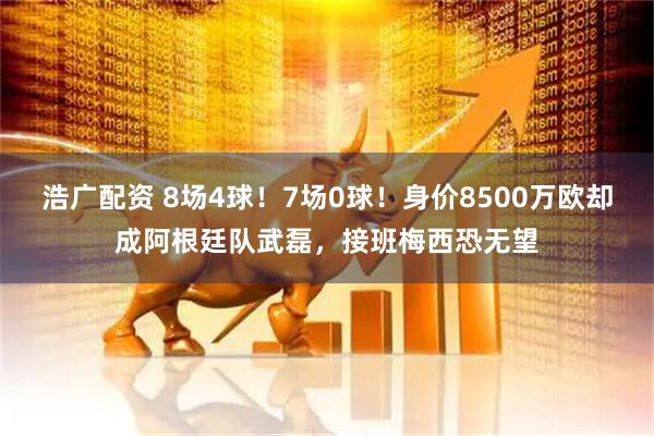 浩广配资 8场4球！7场0球！身价8500万欧却成阿根廷队武磊，接班梅西恐无望