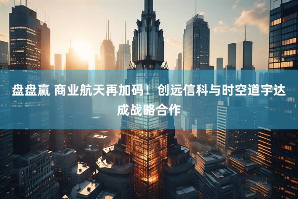 盘盘赢 商业航天再加码！创远信科与时空道宇达成战略合作