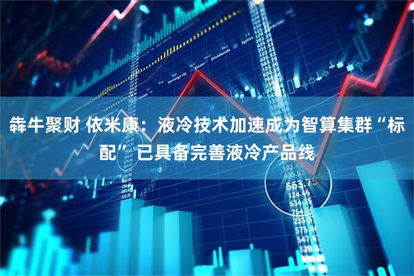 犇牛聚财 依米康：液冷技术加速成为智算集群“标配” 已具备完善液冷产品线