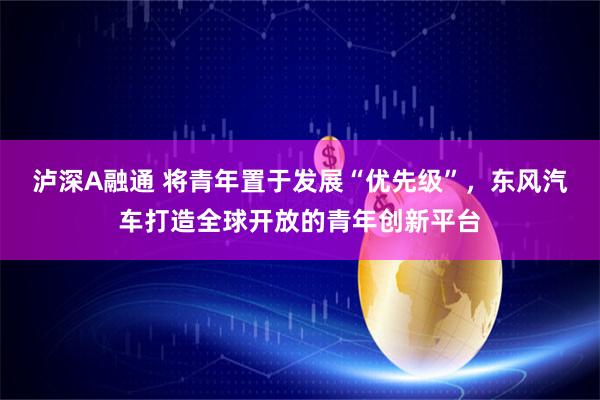 泸深A融通 将青年置于发展“优先级”，东风汽车打造全球开放的青年创新平台