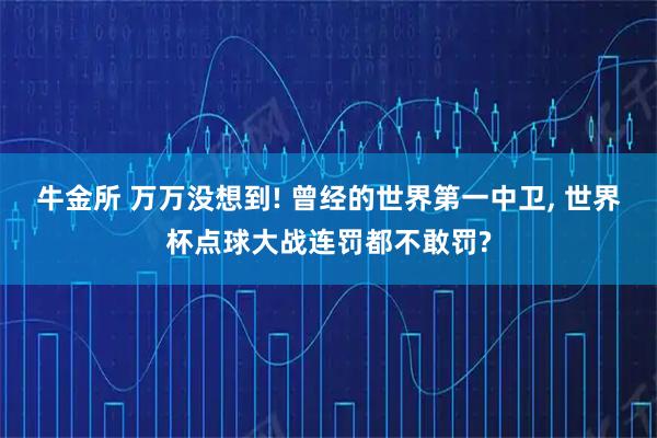 牛金所 万万没想到! 曾经的世界第一中卫, 世界杯点球大战连罚都不敢罚?