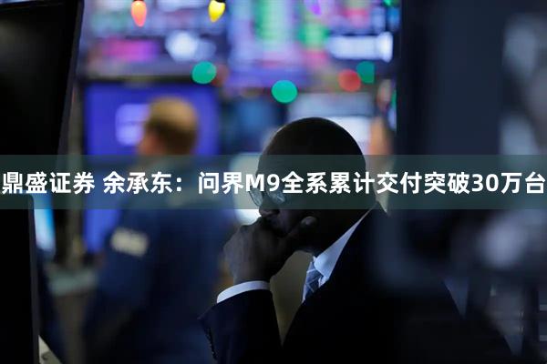 鼎盛证券 余承东：问界M9全系累计交付突破30万台
