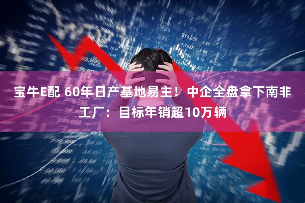 宝牛E配 60年日产基地易主！中企全盘拿下南非工厂：目标年销超10万辆