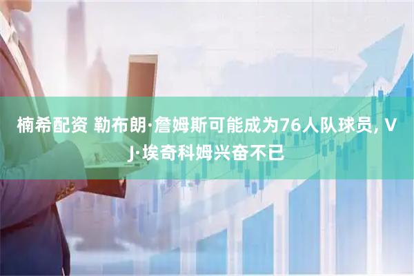 楠希配资 勒布朗·詹姆斯可能成为76人队球员, VJ·埃奇科姆兴奋不已