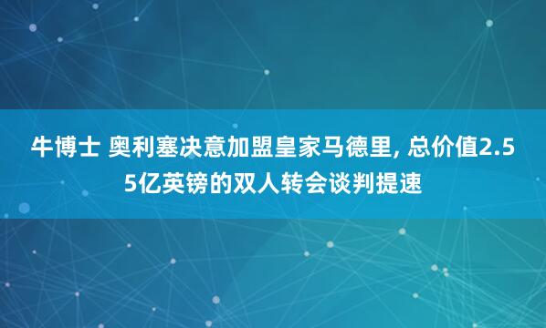 牛博士 奥利塞决意加盟皇家马德里, 总价值2.55亿英镑的双人转会谈判提速