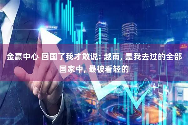 金赢中心 回国了我才敢说: 越南, 是我去过的全部国家中, 最被看轻的