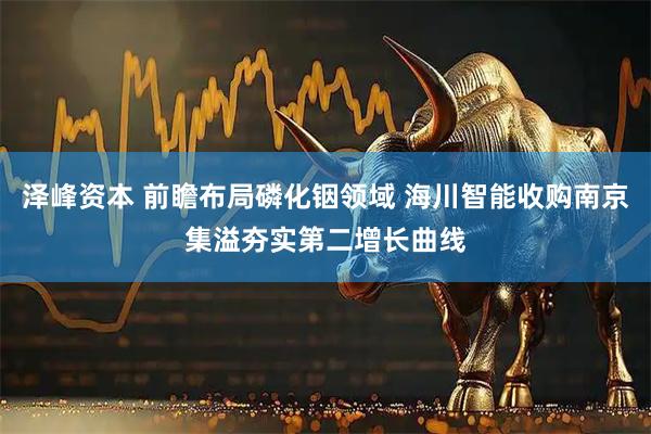 泽峰资本 前瞻布局磷化铟领域 海川智能收购南京集溢夯实第二增长曲线
