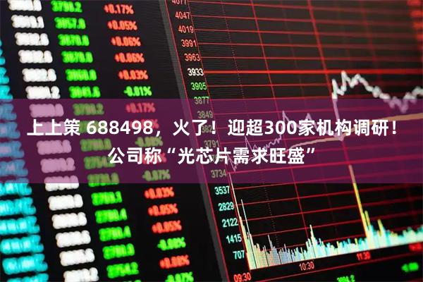 上上策 688498，火了！迎超300家机构调研！公司称“光芯片需求旺盛”