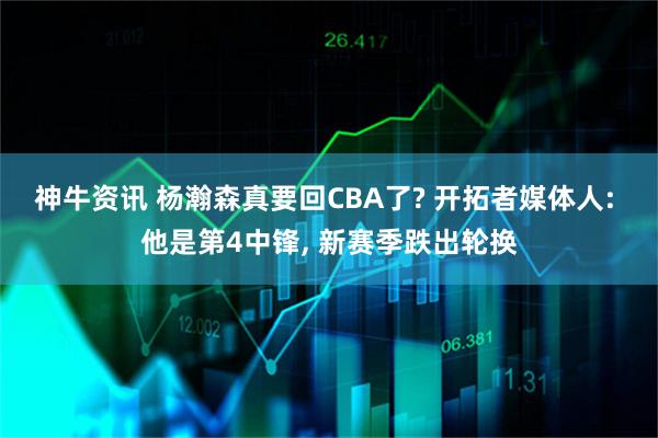 神牛资讯 杨瀚森真要回CBA了? 开拓者媒体人: 他是第4中锋, 新赛季跌出轮换