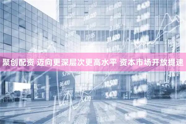 聚创配资 迈向更深层次更高水平 资本市场开放提速
