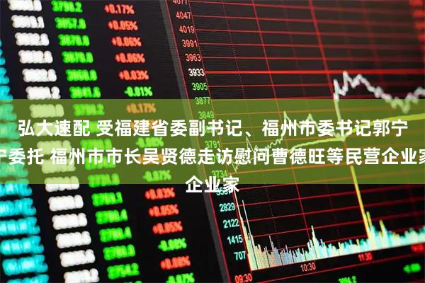 弘大速配 受福建省委副书记、福州市委书记郭宁宁委托 福州市市长吴贤德走访慰问曹德旺等民营企业家