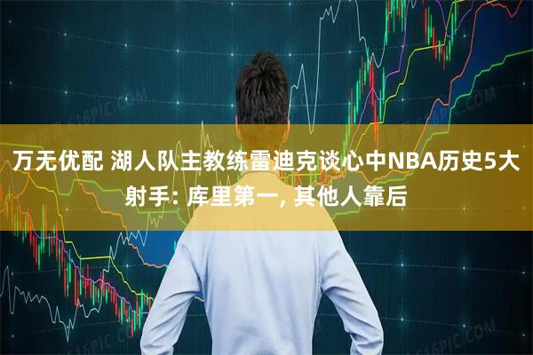 万无优配 湖人队主教练雷迪克谈心中NBA历史5大射手: 库里第一, 其他人靠后