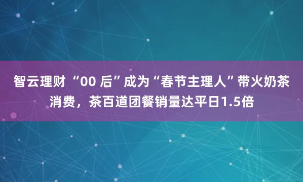 智云理财 “00 后”成为“春节主理人”带火奶茶消费，茶百道团餐销量达平日1.5倍